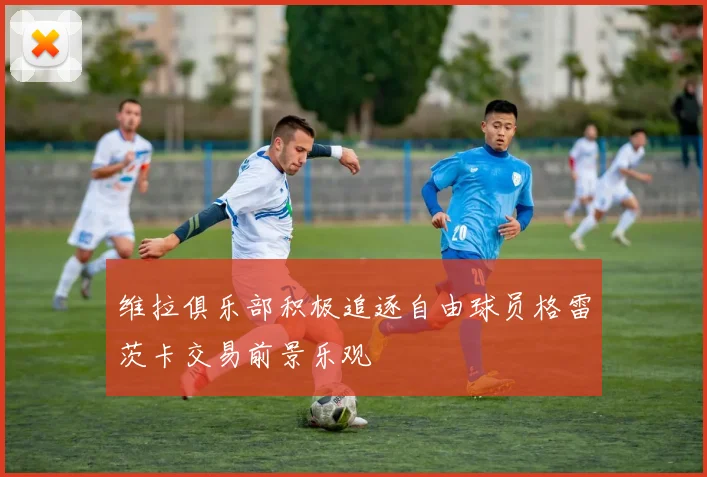 维拉俱乐部积极追逐自由球员格雷茨卡交易前景乐观