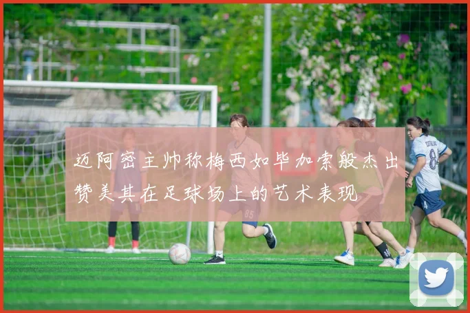迈阿密主帅称梅西如毕加索般杰出赞美其在足球场上的艺术表现