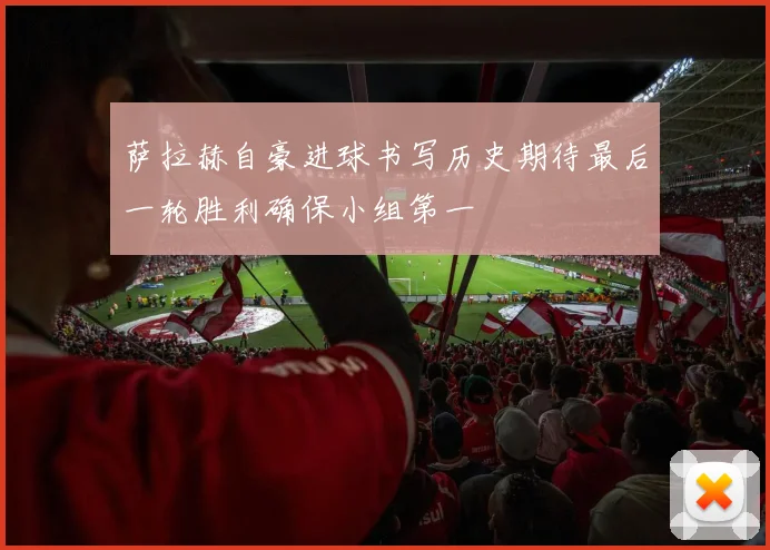 萨拉赫自豪进球书写历史期待最后一轮胜利确保小组第一