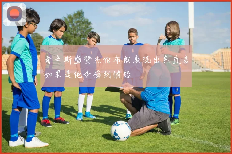 考辛斯盛赞杰伦布朗表现出色直言如果是他会感到愤怒