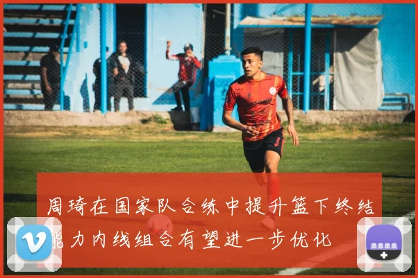 周琦在国家队合练中提升篮下终结能力内线组合有望进一步优化