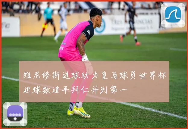 维尼修斯进球助力皇马球员世界杯进球数追平拜仁并列第一