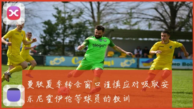 曼联夏季转会窗口谨慎应对吸取安东尼霍伊伦等球员的教训
