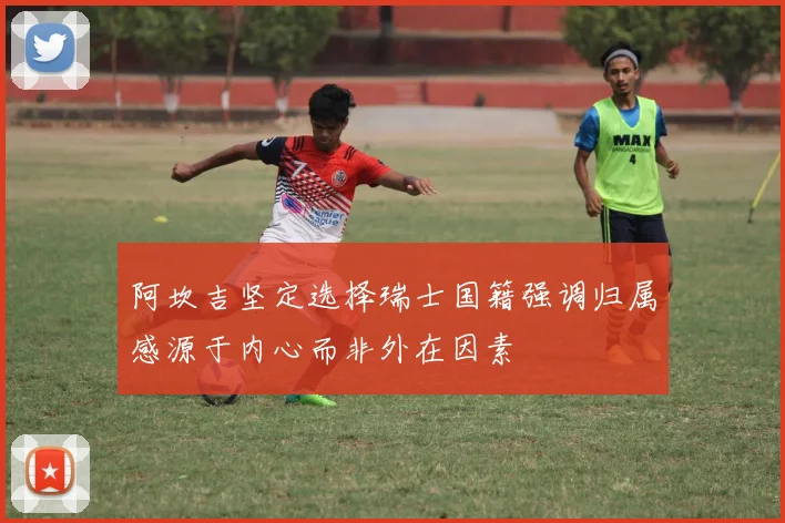 阿坎吉坚定选择瑞士国籍强调归属感源于内心而非外在因素