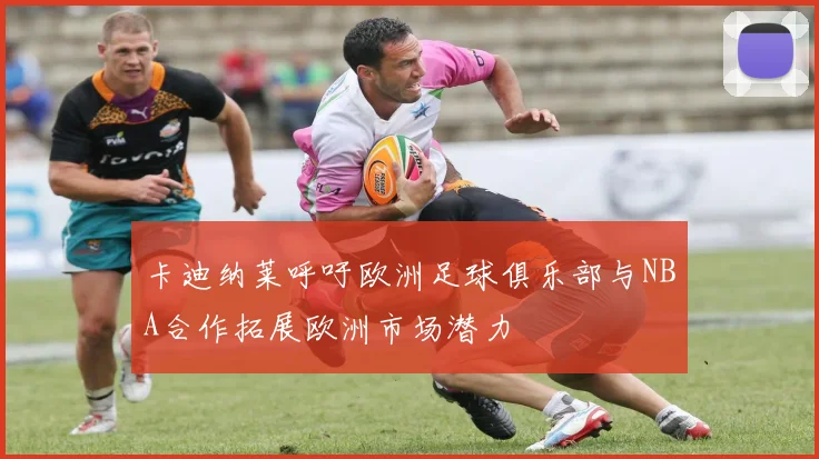 卡迪纳莱呼吁欧洲足球俱乐部与NBA合作拓展欧洲市场潜力