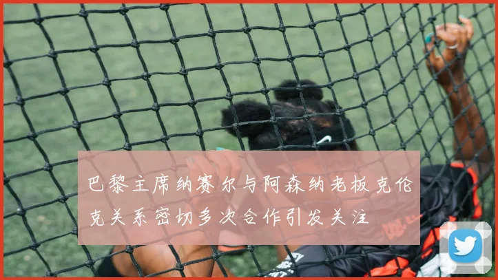 巴黎主席纳赛尔与阿森纳老板克伦克关系密切多次合作引发关注
