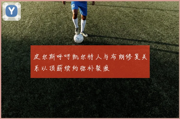 皮尔斯呼吁凯尔特人与布朗修复关系以顶薪续约弥补裂痕