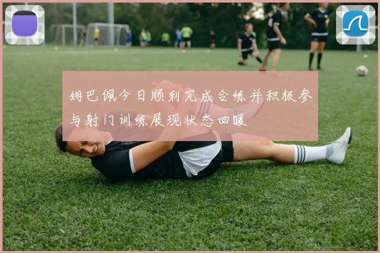 姆巴佩今日顺利完成合练并积极参与射门训练展现状态回暖
