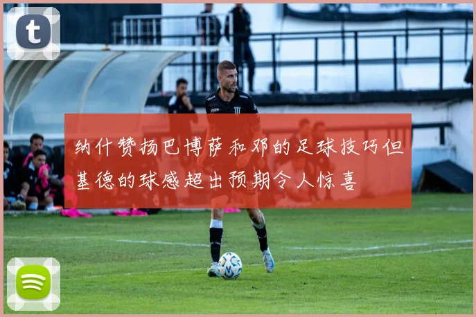 纳什赞扬巴博萨和邓的足球技巧但基德的球感超出预期令人惊喜