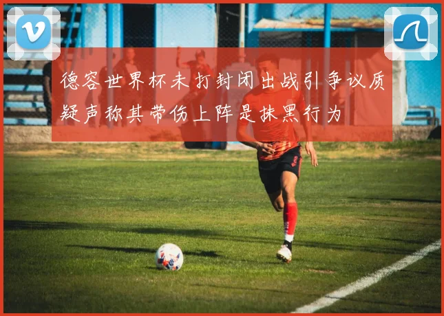 德容世界杯未打封闭出战引争议质疑声称其带伤上阵是抹黑行为