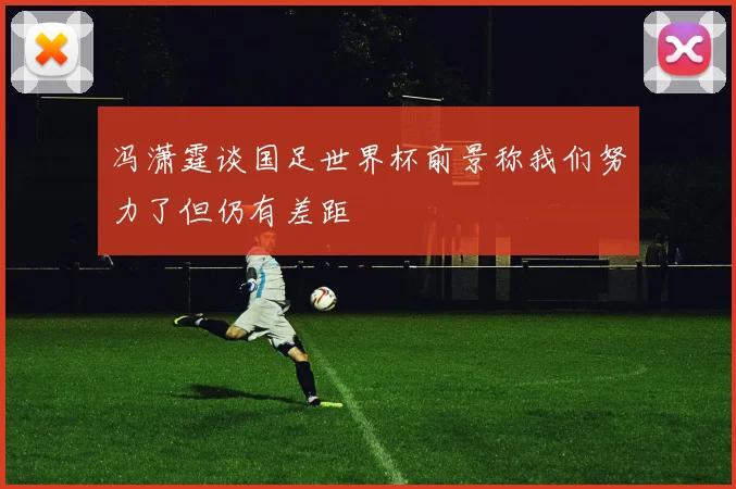 冯潇霆谈国足世界杯前景称我们努力了但仍有差距