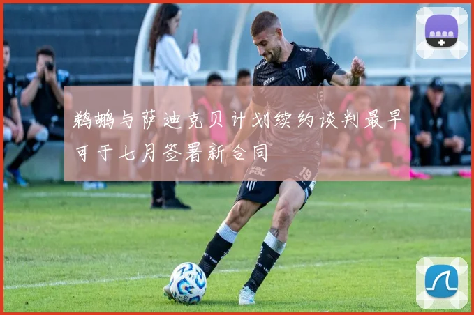 鹈鹕与萨迪克贝计划续约谈判最早可于七月签署新合同