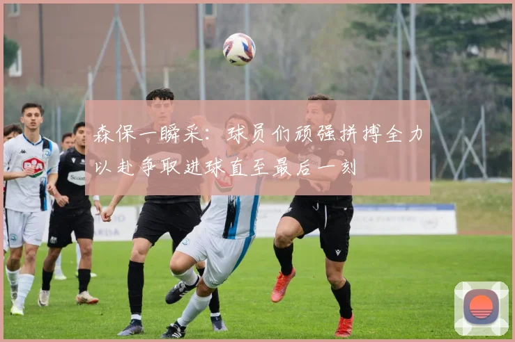 森保一瞬采：球员们顽强拼搏全力以赴争取进球直至最后一刻