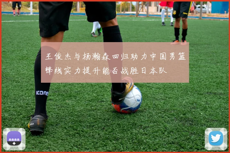 王俊杰与杨瀚森回归助力中国男篮锋线实力提升能否战胜日本队