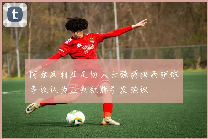 阿尔及利亚足协人士强调梅西铲球争议认为应判红牌引发热议