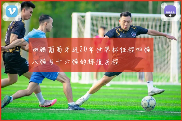 回顾葡萄牙近20年世界杯征程四强八强与十六强的辉煌历程