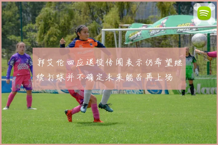 郭艾伦回应退役传闻表示仍希望继续打球并不确定未来能否再上场