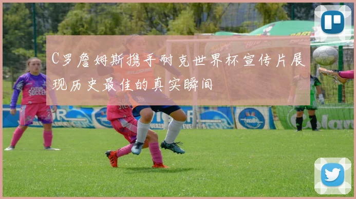 C罗詹姆斯携手耐克世界杯宣传片展现历史最佳的真实瞬间