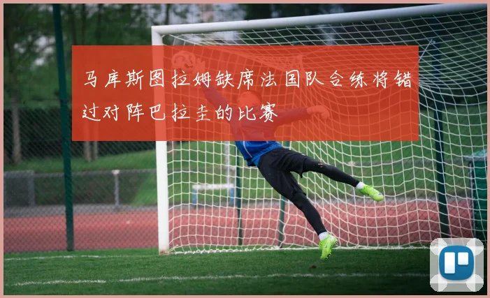 马库斯图拉姆缺席法国队合练将错过对阵巴拉圭的比赛