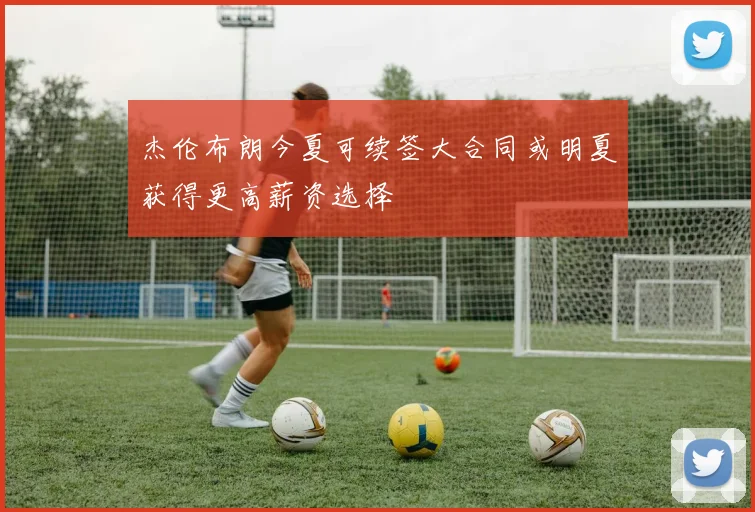 杰伦布朗今夏可续签大合同或明夏获得更高薪资选择