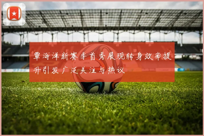 覃海洋新赛季首秀展现转身效率提升引发广泛关注与热议