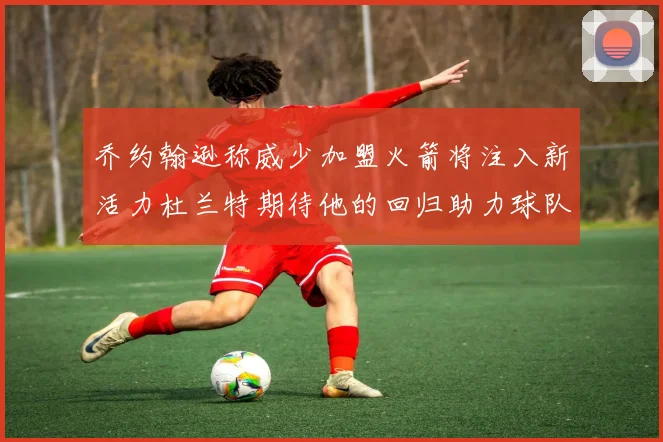 乔约翰逊称威少加盟火箭将注入新活力杜兰特期待他的回归助力球队